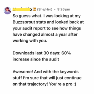 A LinkedIn message from a woman with a profile picture of a female avatar. She shares positive feedback about her podcast performance after working with a consultant. The message reads: "So guess what. I was looking at my Buzzsprout stats and looked back at your audit report to see how things have changed almost a year after working with you. Downloads last 30 days: 60% increase since the audit Awesome! And with the keywords stuff I’m sure that will just continue on that trajectory! You’re a pro :)"